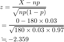  \begin{equation*} \begin{split} &z=\frac{X-np}{\sqrt{np(1-p)}}\\ &=\frac{0-180 \times 0.03}{\sqrt{180 \times 0.03 \times 0.97}}\\ &\fallingdotseq-2.359 \end{split} \end{equation*} 